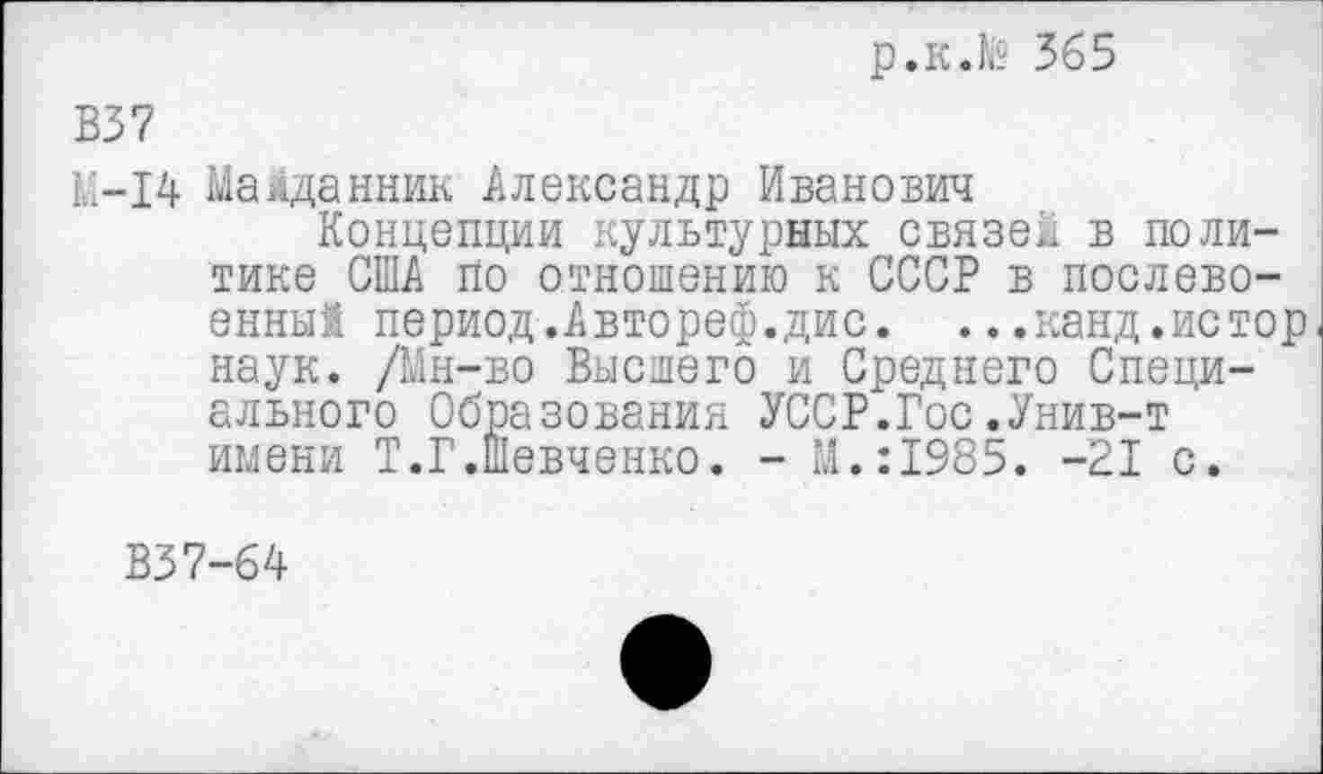 ﻿р.к.№ 365
В37
К-14 МаМданник Александр Иванович
Концепции культурных связей в политике США по отношению к СССР в послевоенных период.Автореф.дис. ...канд.истор наук. /Мн-во Высшего и Среднего Специального Образования УССР.Гос.Унив-т имени Т.Г.Шевченко. - М.:1985. -21 с.
В37-64